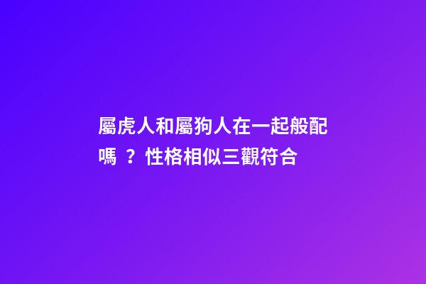 屬虎人和屬狗人在一起般配嗎？性格相似三觀符合